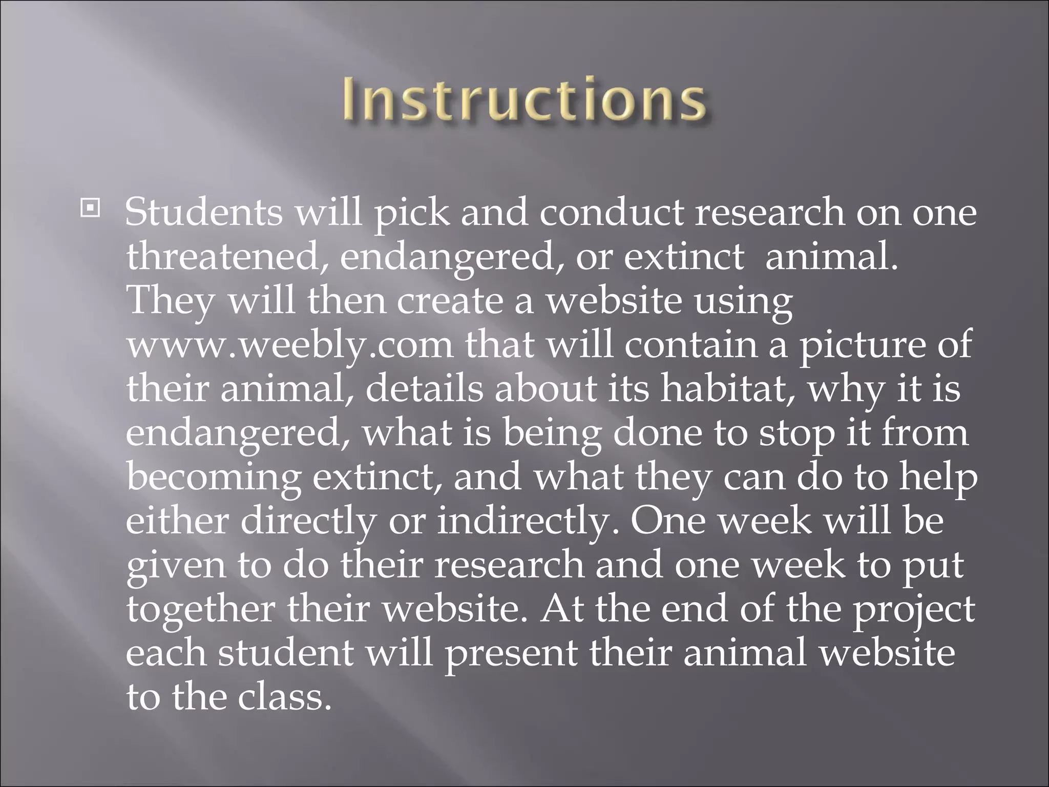    Students will pick and conduct research on one
    threatened, endangered, or extinct animal.
    They will then create a website using
    www.weebly.com that will contain a picture of
    their animal, details about its habitat, why it is
    endangered, what is being done to stop it from
    becoming extinct, and what they can do to help
    either directly or indirectly. One week will be
    given to do their research and one week to put
    together their website. At the end of the project
    each student will present their animal website
    to the class.
 