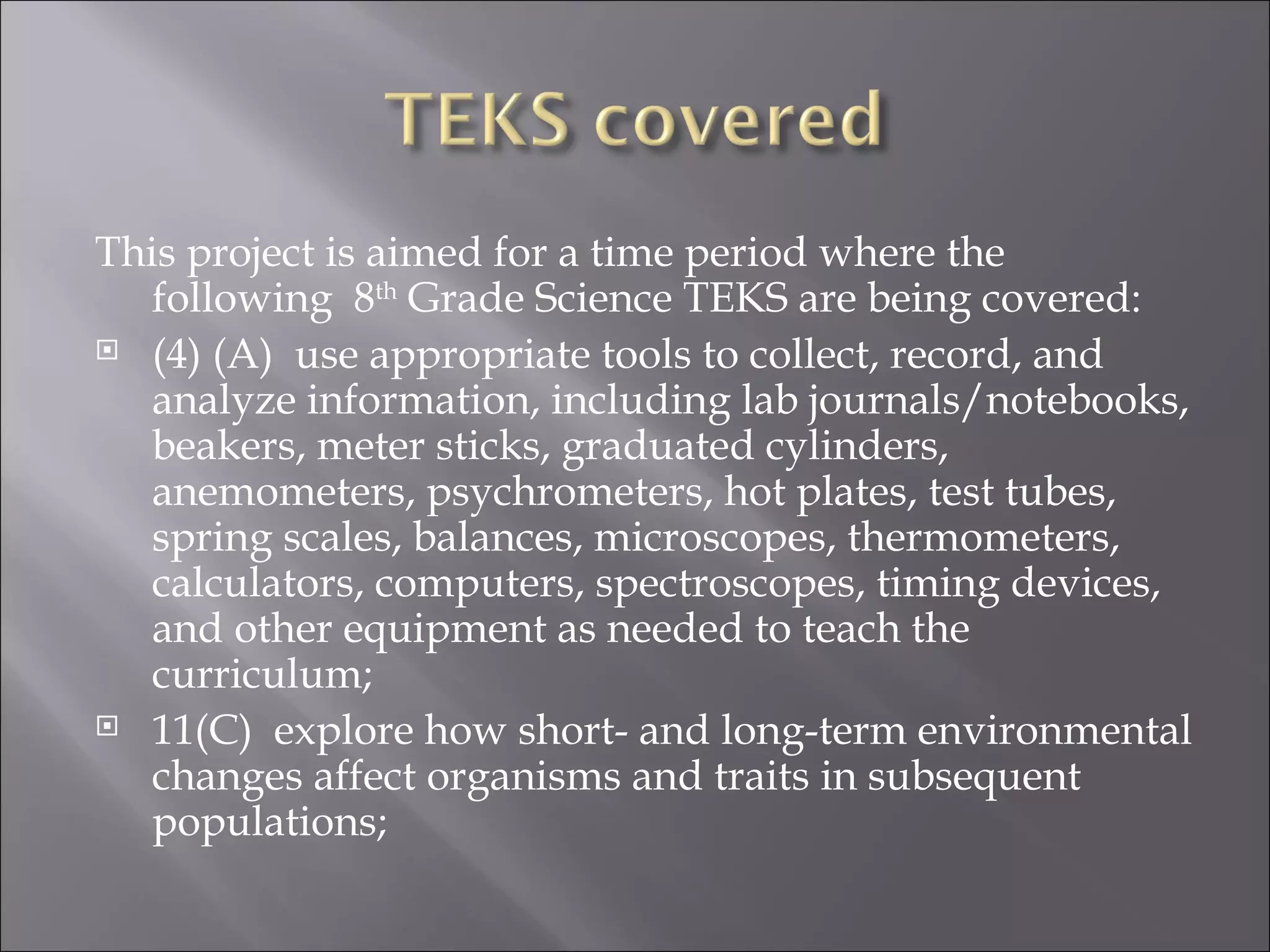 This project is aimed for a time period where the
   following 8th Grade Science TEKS are being covered:
 (4) (A)  use appropriate tools to collect, record, and
   analyze information, including lab journals/notebooks,
   beakers, meter sticks, graduated cylinders,
   anemometers, psychrometers, hot plates, test tubes,
   spring scales, balances, microscopes, thermometers,
   calculators, computers, spectroscopes, timing devices,
   and other equipment as needed to teach the
   curriculum;
 11(C)  explore how short- and long-term environmental
   changes affect organisms and traits in subsequent
   populations;
 