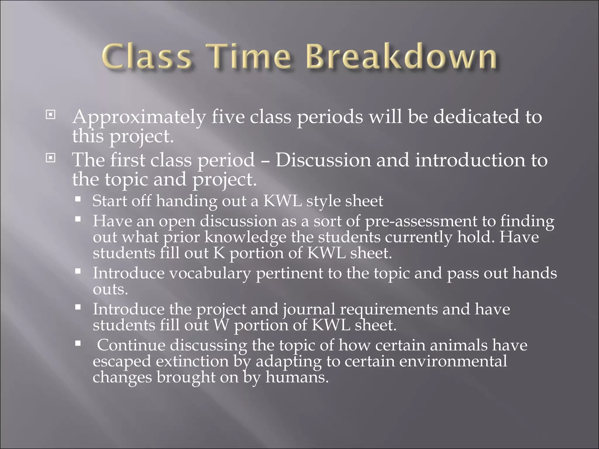    Approximately five class periods will be dedicated to
    this project.
   The first class period – Discussion and introduction to
    the topic and project.
       Start off handing out a KWL style sheet
       Have an open discussion as a sort of pre-assessment to finding
        out what prior knowledge the students currently hold. Have
        students fill out K portion of KWL sheet.
       Introduce vocabulary pertinent to the topic and pass out hands
        outs.
       Introduce the project and journal requirements and have
        students fill out W portion of KWL sheet.
        Continue discussing the topic of how certain animals have
        escaped extinction by adapting to certain environmental
        changes brought on by humans.
 
