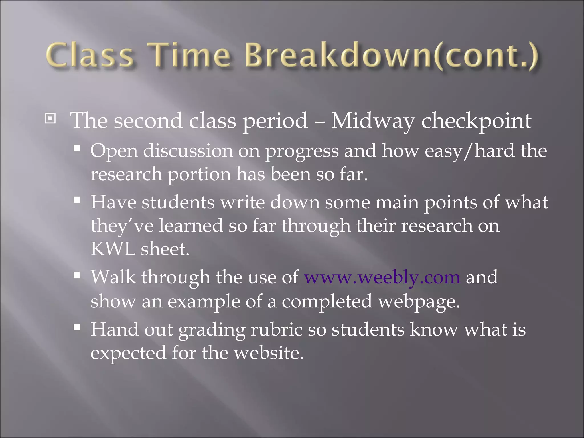    The second class period – Midway checkpoint
       Open discussion on progress and how easy/hard the
        research portion has been so far.
       Have students write down some main points of what
        they’ve learned so far through their research on
        KWL sheet.
       Walk through the use of www.weebly.com and
        show an example of a completed webpage.
       Hand out grading rubric so students know what is
        expected for the website.
 