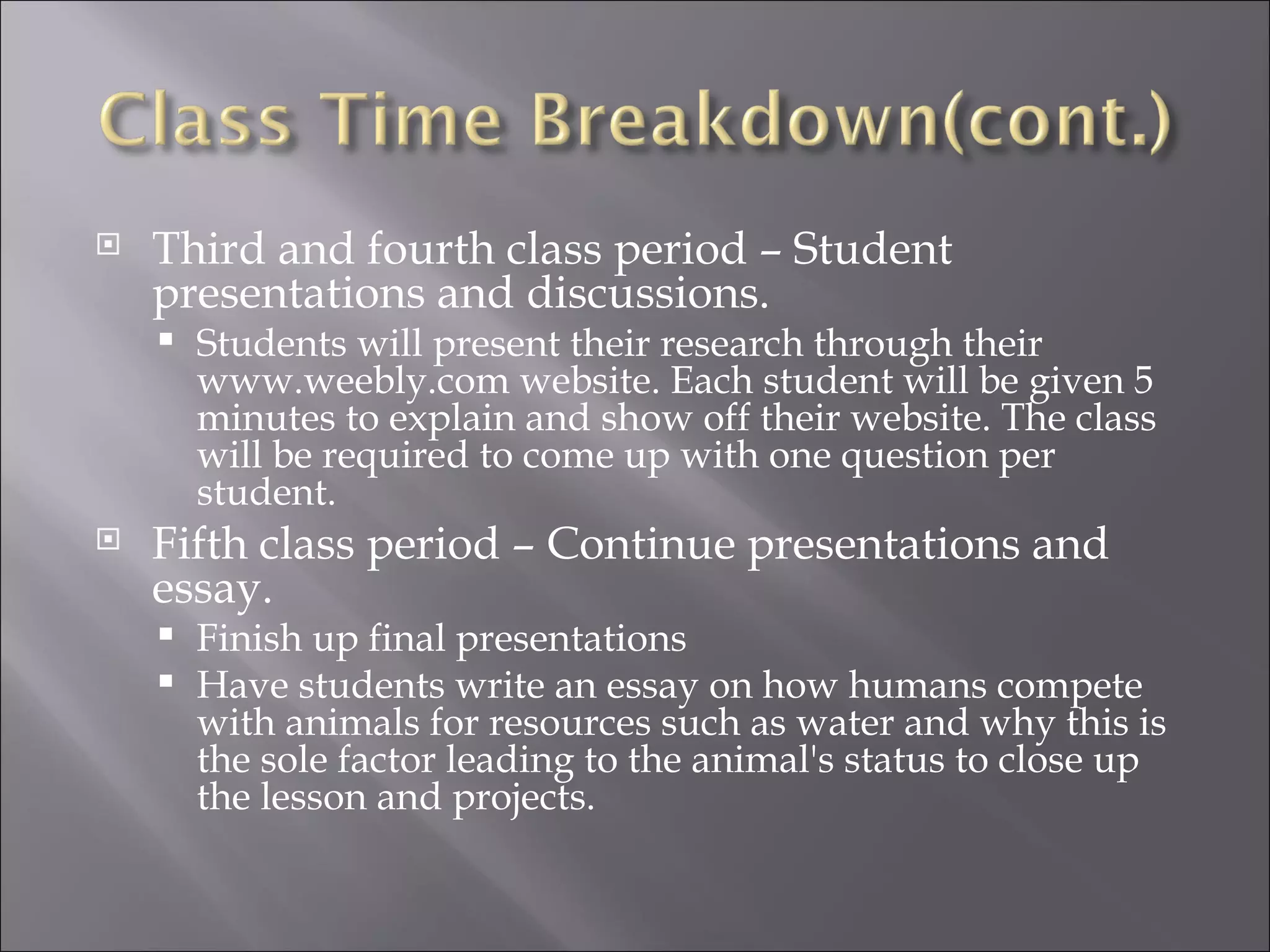    Third and fourth class period – Student
    presentations and discussions.
       Students will present their research through their
        www.weebly.com website. Each student will be given 5
        minutes to explain and show off their website. The class
        will be required to come up with one question per
        student.
   Fifth class period – Continue presentations and
    essay.
     Finish up final presentations
     Have students write an essay on how humans compete
      with animals for resources such as water and why this is
      the sole factor leading to the animal's status to close up
      the lesson and projects.
 