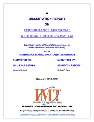 A
                   DISSERTATION REPORT
                                     ON
            PERFORMANCE APPRAISAL
        AT JINDAL BROTHERS Pvt. Ltd

            Submitted in partial fulfillment of the requirement for
                Master of Business Administration (MBA),

                                     FROM
      INSTITUTE OF MANAGEMENT AND TECHNOLOGY
SUBMITTED TO:                                        SUBMITTED BY:
Mrs. ESHA BATHLA                                     ASHUTOSH PANDEY
(Internal Guide)                                     M.B.A 4th Sem.



                           Session: 2010-2012




          INSTITUTE OF MANAGEMENT AND TECHNOLOGY

       Bazpur Road, Kashipur-244713 U.S.NAGAR (UTTARAKHAND)

       (Approved By AICTE: Affiliated to Uttarakhand Technical University)
 