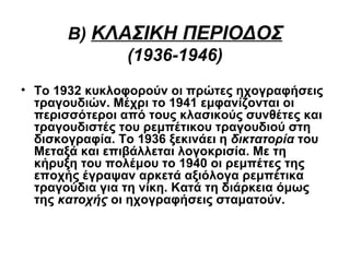 Β) ΚΛΑΣΙΚΗ ΠΕΡΙΟΔΟΣ
             (1936-1946)
• Το 1932 κυκλοφορούν οι πρώτες ηχογραφήσεις
  τραγουδιών. Μέχρι το 1941 εμφανίζονται οι
  περισσότεροι από τους κλασικούς συνθέτες και
  τραγουδιστές του ρεμπέτικου τραγουδιού στη
  δισκογραφία. Το 1936 ξεκινάει η δικτατορία του
  Μεταξά και επιβάλλεται λογοκρισία. Mε τη
  κήρυξη του πολέμου το 1940 οι ρεμπέτες της
  εποχής έγραψαν αρκετά αξιόλογα ρεμπέτικα
  τραγούδια για τη νίκη. Κατά τη διάρκεια όμως
  της κατοχής οι ηχογραφήσεις σταματούν.
 