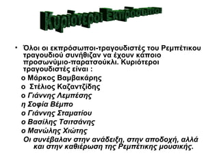• Όλοι οι εκπρόσωποι-τραγουδιστές του Ρεμπέτικου
  τραγουδιού συνήθιζαν να έχουν κάποιο
  προσωνύμιο-παρατσούκλι. Κυριότεροι
  τραγουδιστές είναι :
  ο Μάρκος Βαμβακάρης
  ο Στέλιος Καζαντζίδης
  ο Γιάννης Λεμπέσης
  η Σοφία Βέμπο
  ο Γιάννης Σταματίου
  ο Βασίλης Τσιτσάνης
  ο Μανώλης Χιώτης
  Οι συνέβαλαν στην ανάδειξη, στην αποδοχή, αλλά
      και στην καθιέρωση της Ρεμπέτικης μουσικής.
 