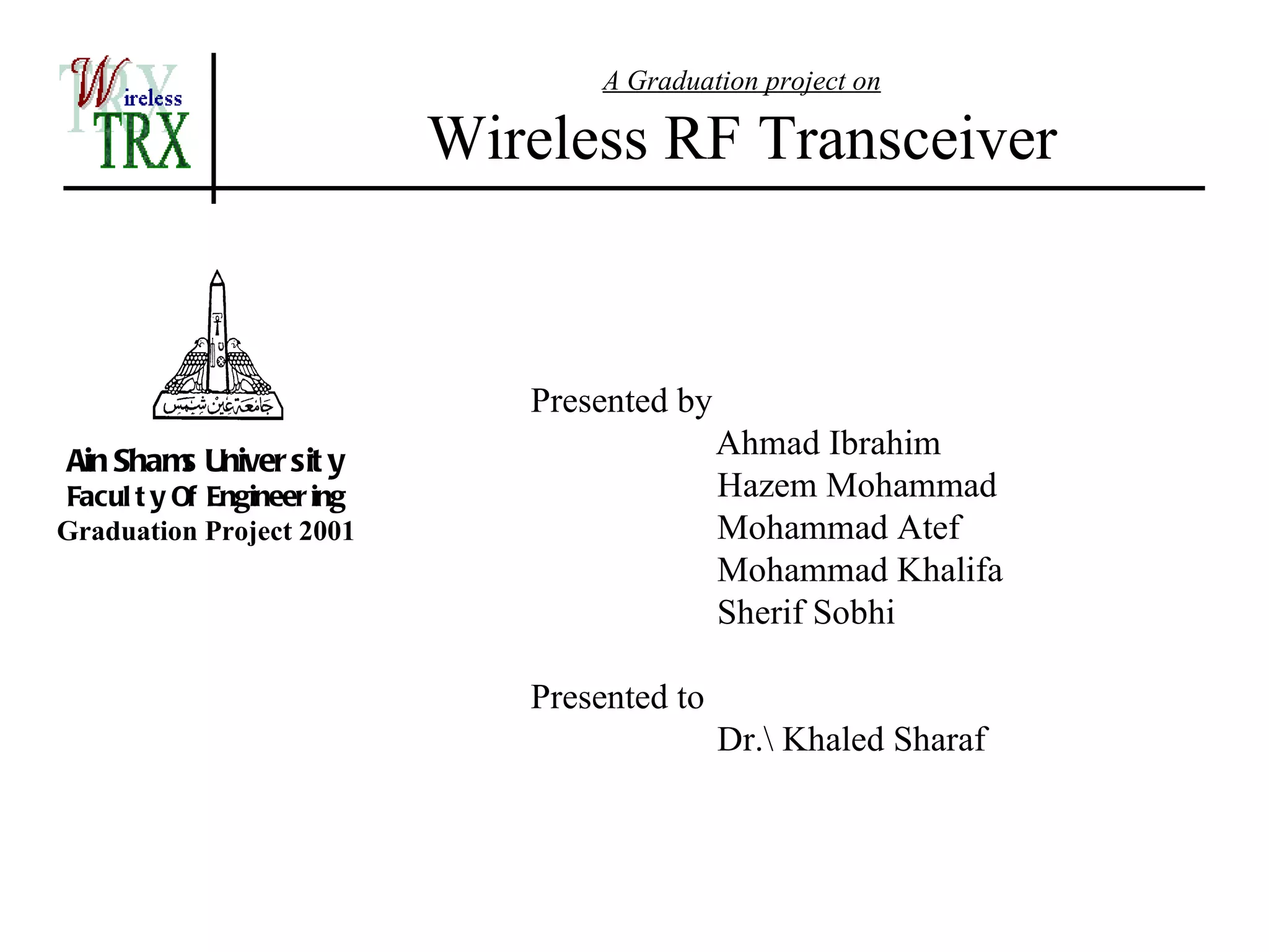 A Graduation project on

                            Wireless RF Transceiver


                               Presented by
Ain Sham Univer sit y
        s
                                              Ahmad Ibrahim
Facul t y Of Engineer ing                     Hazem Mohammad
Graduation Project 2001                       Mohammad Atef
                                              Mohammad Khalifa
                                              Sherif Sobhi

                               Presented to
                                              Dr. Khaled Sharaf
 