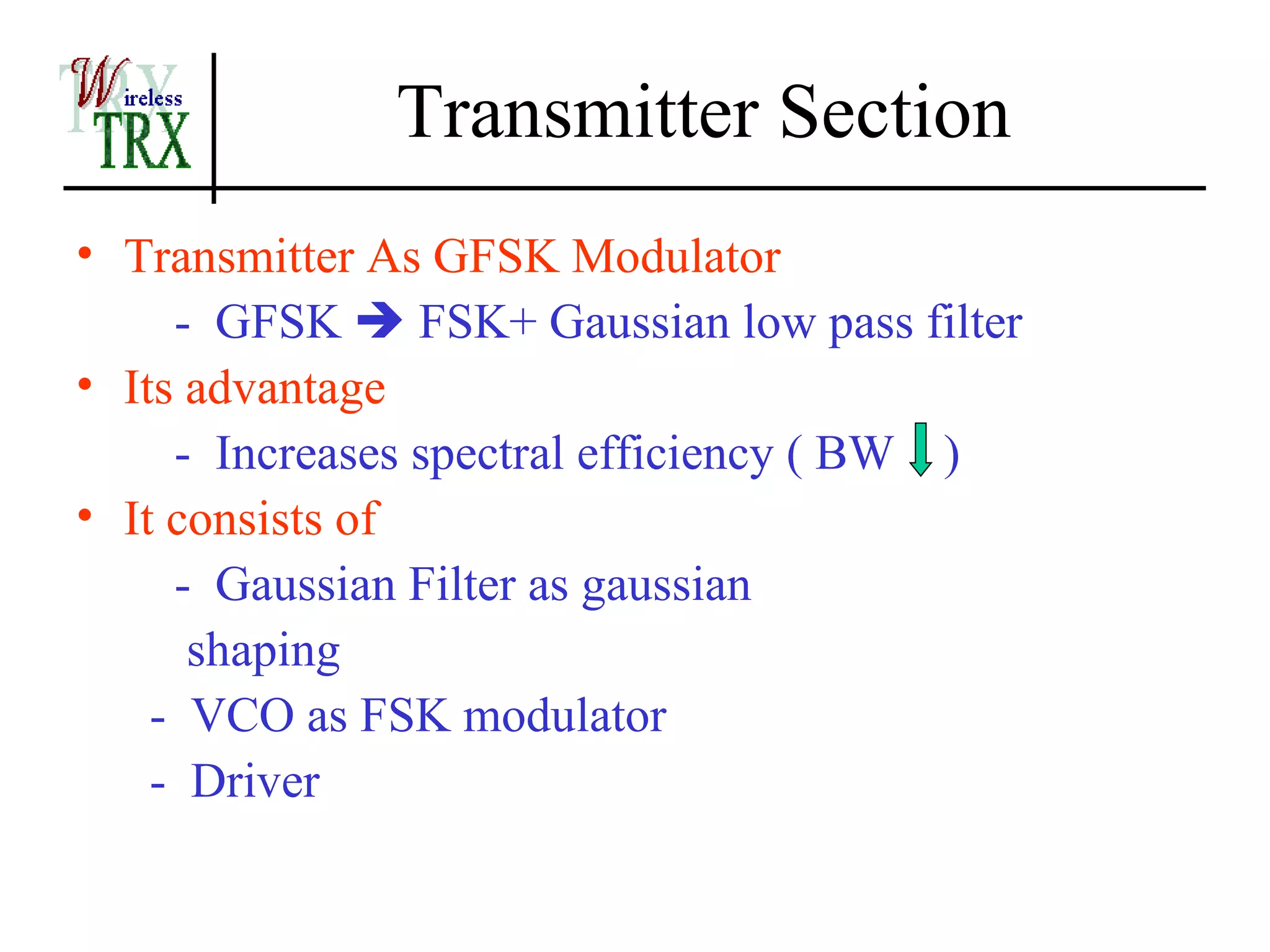 Transmitter Section
• Transmitter As GFSK Modulator
     - GFSK  FSK+ Gaussian low pass filter
• Its advantage
     - Increases spectral efficiency ( BW )
• It consists of
     - Gaussian Filter as gaussian
      shaping
    - VCO as FSK modulator
    - Driver
 
