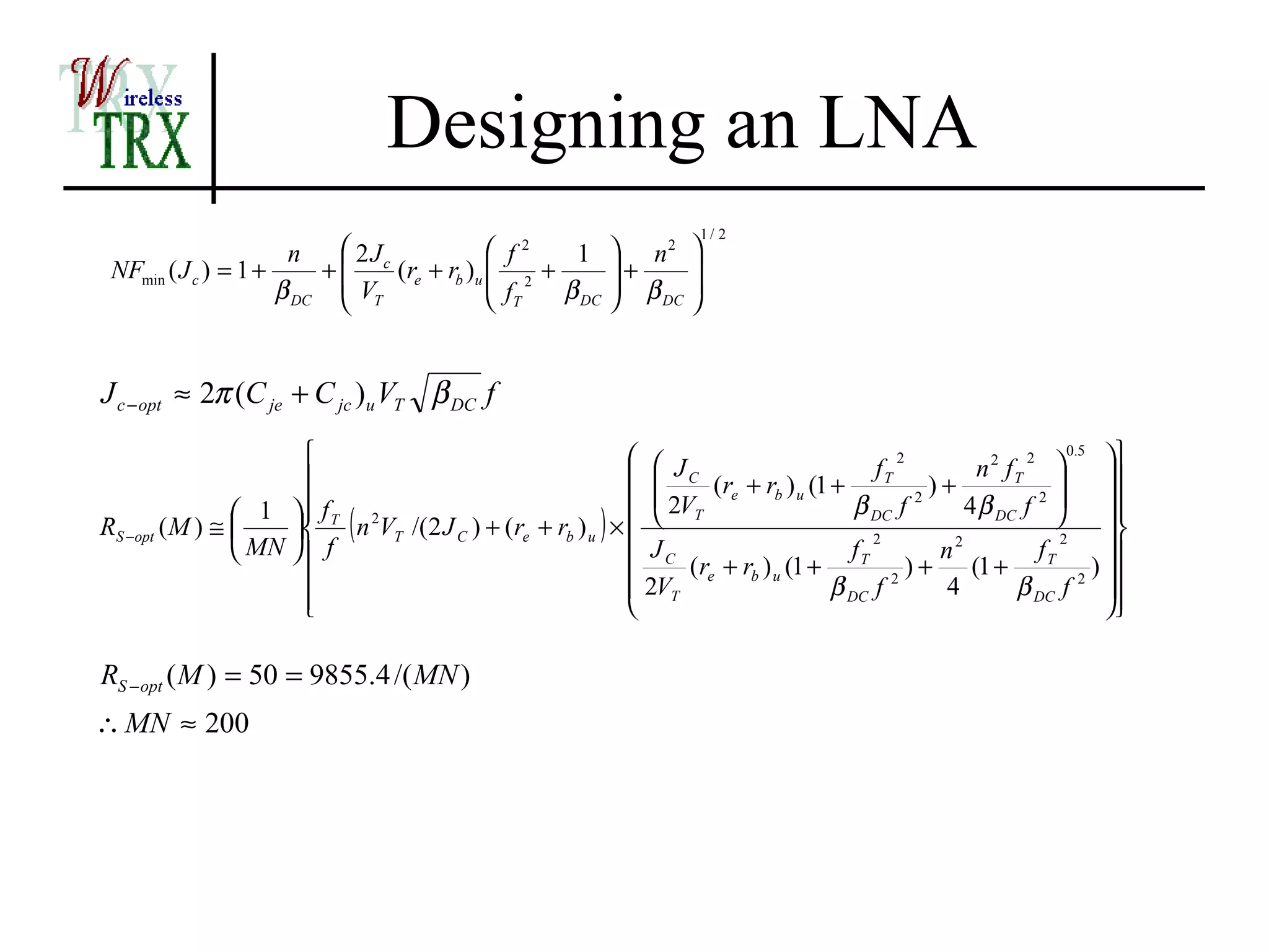 Designing an LNA
                                                                       1/ 2
                      n     2Jc              f2   1        n2 
 NFmin ( J c ) = 1 +     +      (re + rb )u  2 +          +    
                     β DC  VT               f    β DC      β 
                                             T              DC 




J c − opt ≈ 2π (C je + C jc )u VT β DC f
                                                             J                        fT
                                                                                            2
                                                                                                       n 2 fT 
                                                                                                             2     0.5
                                                                                                                        
                                                             C (r + r ) (1 +                  )+                    
                                                              2VT e b u              β DC f        4 β DC f 2       
                 1  f T 2
                                                                                               2

                      ( n VT /(2 J C ) + (re + rb ) u ) × 
                                                                                                                      
RS −opt ( M ) ≅                                                                                                          
                 MN  f                                    JC                      fT
                                                                                         2
                                                                                                  n2           fT
                                                                                                                  2
                                                                                                                        
                                                                 (re + rb ) u (1 +           )+      (1 +             )
                                                            2VT                   β DC f 2      4         β DC f 2 
                      
                                                                                                                      

RS − opt ( M ) = 50 = 9855.4 /( MN )
∴ MN ≈ 200
 