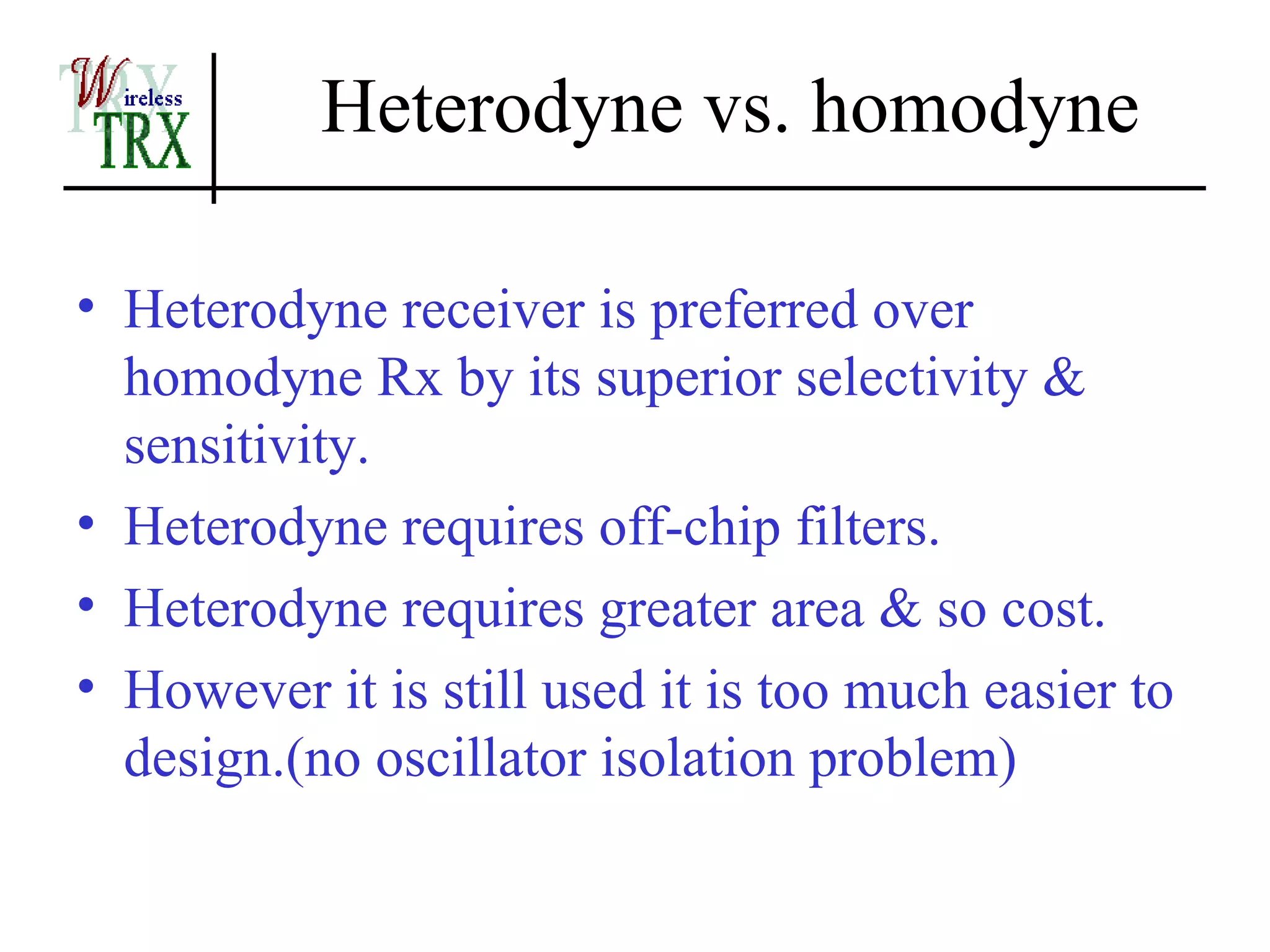 Heterodyne vs. homodyne

• Heterodyne receiver is preferred over
  homodyne Rx by its superior selectivity &
  sensitivity.
• Heterodyne requires off-chip filters.
• Heterodyne requires greater area & so cost.
• However it is still used it is too much easier to
  design.(no oscillator isolation problem)
 