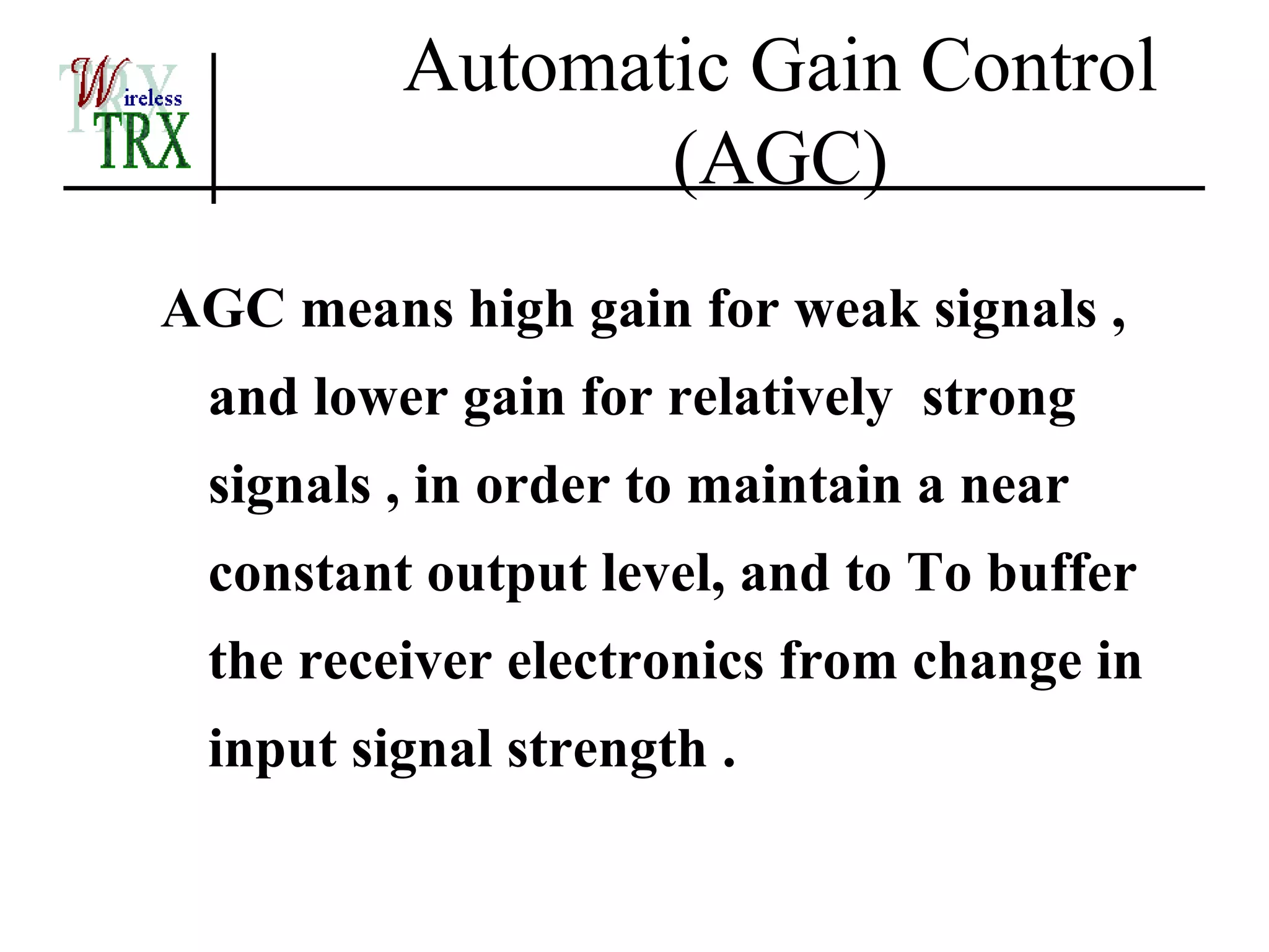 Automatic Gain Control
                (AGC)
AGC means high gain for weak signals ,
 and lower gain for relatively strong
 signals , in order to maintain a near
 constant output level, and to To buffer
 the receiver electronics from change in
 input signal strength .
 
