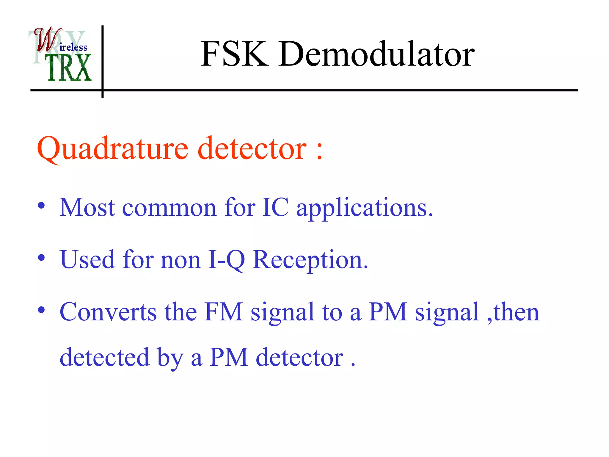 FSK Demodulator

Quadrature detector :
• Most common for IC applications.
• Used for non I-Q Reception.
• Converts the FM signal to a PM signal ,then
  detected by a PM detector .
 