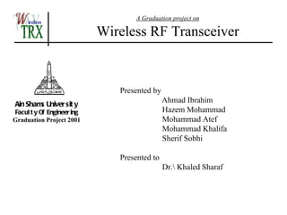 A Graduation project on

                            Wireless RF Transceiver


                               Presented by
Ain Sham Univer sit y
        s
                                              Ahmad Ibrahim
Facul t y Of Engineer ing                     Hazem Mohammad
Graduation Project 2001                       Mohammad Atef
                                              Mohammad Khalifa
                                              Sherif Sobhi

                               Presented to
                                              Dr. Khaled Sharaf
 