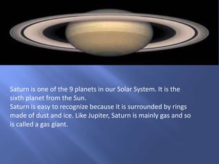 Saturn is one of the 9 planets in our Solar System. It is the
sixth planet from the Sun.
Saturn is easy to recognize because it is surrounded by rings
made of dust and ice. Like Jupiter, Saturn is mainly gas and so
is called a gas giant.
 
