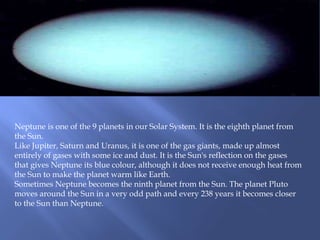 Neptune is one of the 9 planets in our Solar System. It is the eighth planet from
the Sun.
Like Jupiter, Saturn and Uranus, it is one of the gas giants, made up almost
entirely of gases with some ice and dust. It is the Sun's reflection on the gases
that gives Neptune its blue colour, although it does not receive enough heat from
the Sun to make the planet warm like Earth.
Sometimes Neptune becomes the ninth planet from the Sun. The planet Pluto
moves around the Sun in a very odd path and every 238 years it becomes closer
to the Sun than Neptune.
 