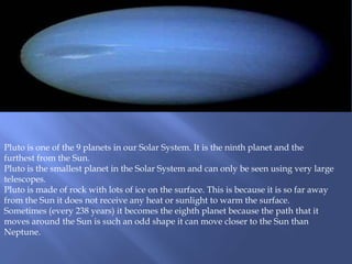 Pluto is one of the 9 planets in our Solar System. It is the ninth planet and the
furthest from the Sun.
Pluto is the smallest planet in the Solar System and can only be seen using very large
telescopes.
Pluto is made of rock with lots of ice on the surface. This is because it is so far away
from the Sun it does not receive any heat or sunlight to warm the surface.
Sometimes (every 238 years) it becomes the eighth planet because the path that it
moves around the Sun is such an odd shape it can move closer to the Sun than
Neptune.
 