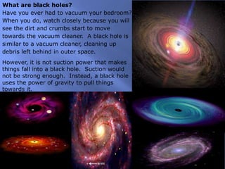 What are black holes?
Have you ever had to vacuum your bedroom?
When you do, watch closely because you will
see the dirt and crumbs start to move
towards the vacuum cleaner. A black hole is
similar to a vacuum cleaner, cleaning up
debris left behind in outer space.
However, it is not suction power that makes
things fall into a black hole. Suction would
not be strong enough. Instead, a black hole
uses the power of gravity to pull things
towards it.
 