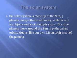    the solar System is made up of the Sun, 9
    planets, many other small rocky, metallic and
    icy objects and a lot of empty space. The nine
    planets move around the Sun in paths called
    orbits. Moons, like our own Moon orbit most of
    the planets.
 