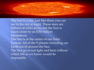 The Sun is a star, just like those you can
see in the sky at night. Those stars are
billions of miles away, but the Sun is
much closer to us (150 million
kilometres).
The Sun is at the centre of our Solar
System. All of the 9 planets including our
Earth travel around the Sun.
The Sun gives out light and heat without
which life as we know would be
impossible.
 