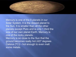 Mercury is one of the 9 planets in our
Solar System. It is the closest planet to
the Sun. It is smaller than all the other
planets except Pluto and is only 1 third the
size of our own planet Earth. Mercury is
one of the rocky planets.
Mercury is so close to the Sun that the
ground becomes really hot (427 degrees
Celsius (ºC)) - hot enough to even melt
some metals.
 