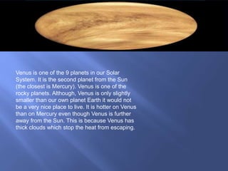 Venus is one of the 9 planets in our Solar
System. It is the second planet from the Sun
(the closest is Mercury). Venus is one of the
rocky planets. Although, Venus is only slightly
smaller than our own planet Earth it would not
be a very nice place to live. It is hotter on Venus
than on Mercury even though Venus is further
away from the Sun. This is because Venus has
thick clouds which stop the heat from escaping.
 