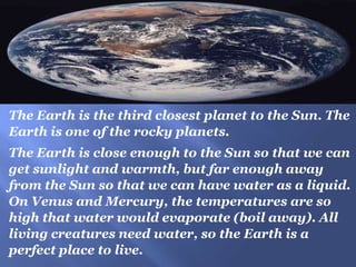 The Earth is the third closest planet to the Sun. The
Earth is one of the rocky planets.
The Earth is close enough to the Sun so that we can
get sunlight and warmth, but far enough away
from the Sun so that we can have water as a liquid.
On Venus and Mercury, the temperatures are so
high that water would evaporate (boil away). All
living creatures need water, so the Earth is a
perfect place to live.
 