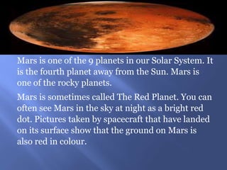 Mars is one of the 9 planets in our Solar System. It
is the fourth planet away from the Sun. Mars is
one of the rocky planets.
Mars is sometimes called The Red Planet. You can
often see Mars in the sky at night as a bright red
dot. Pictures taken by spacecraft that have landed
on its surface show that the ground on Mars is
also red in colour.
 