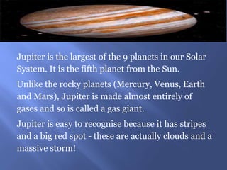 Jupiter is the largest of the 9 planets in our Solar
System. It is the fifth planet from the Sun.
Unlike the rocky planets (Mercury, Venus, Earth
and Mars), Jupiter is made almost entirely of
gases and so is called a gas giant.
Jupiter is easy to recognise because it has stripes
and a big red spot - these are actually clouds and a
massive storm!
 