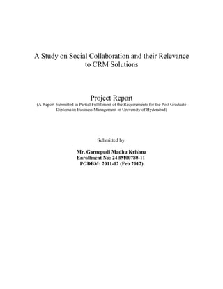 A Study on Social Collaboration and their Relevance
                to CRM Solutions



                              Project Report
(A Report Submitted in Partial Fulfillment of the Requirements for the Post Graduate
          Diploma in Business Management in University of Hyderabad)




                                 Submitted by

                      Mr. Garnepudi Madhu Krishna
                      Enrollment No: 24BM00780-11
                       PGDBM: 2011-12 (Feb 2012)
 