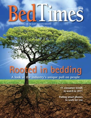 BedTimes
THE BUSINESS JOURNAL FOR THE SLEEP PRODUCTS INDUSTRY
                                                              JANUARY 2011




 Rooted in bedding
   A look at the industry’s unique pull on people


                                                        11 consumer trends
                                                          to watch in 2011

                                                       Putting smart phones
                                                             to work for you
 