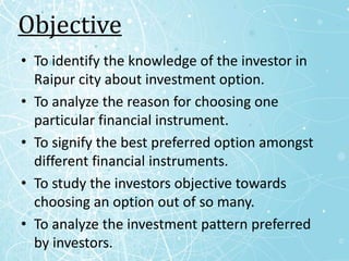 Objective
• To identify the knowledge of the investor in
  Raipur city about investment option.
• To analyze the reason for choosing one
  particular financial instrument.
• To signify the best preferred option amongst
  different financial instruments.
• To study the investors objective towards
  choosing an option out of so many.
• To analyze the investment pattern preferred
  by investors.
 