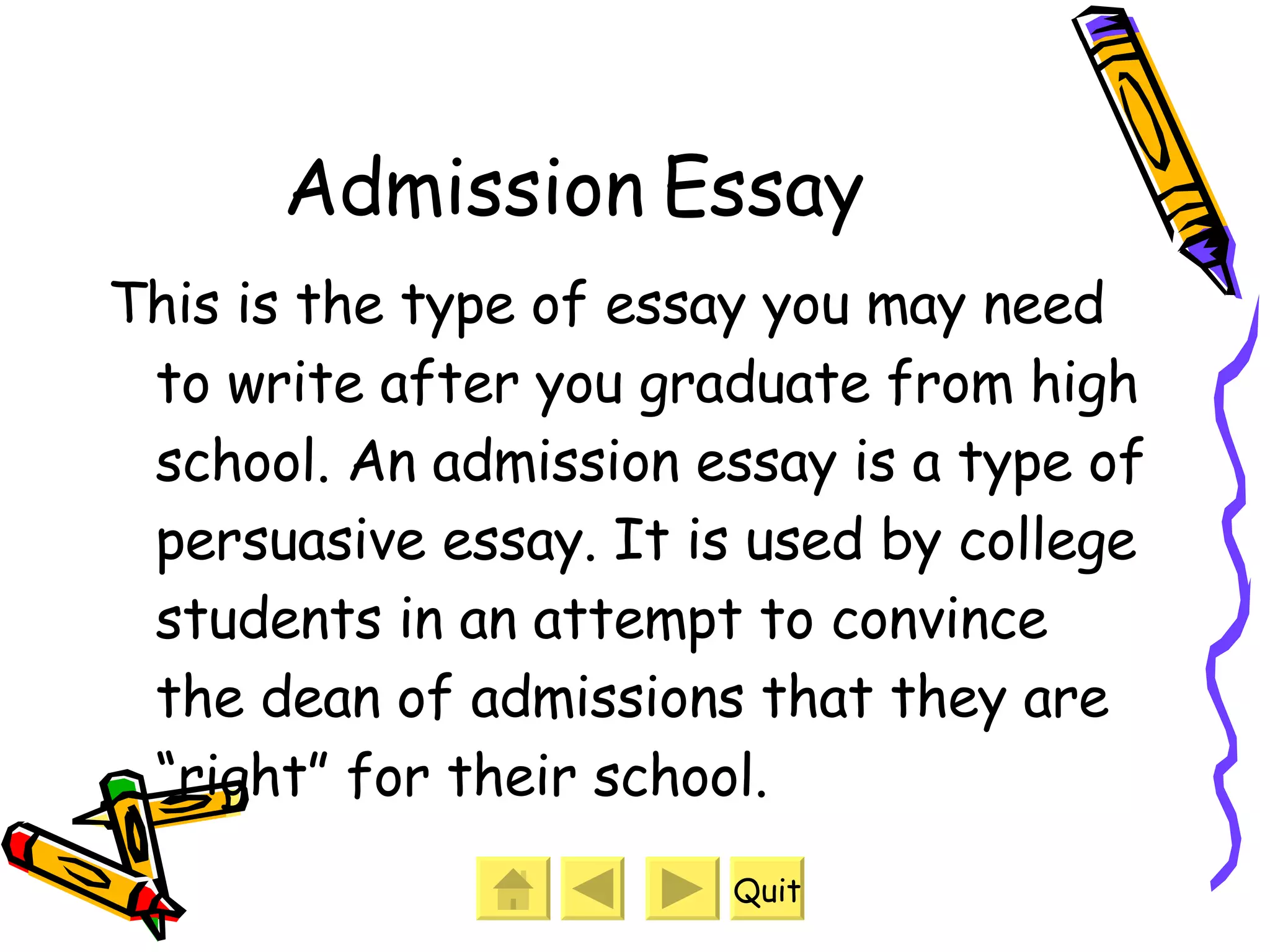 Admission Essay This is the type of essay you may need to write after you graduate from high school. An admission essay is a type of persuasive essay. It is used by college students in an attempt to convince the dean of admissions that they are “right” for their school. Quit 