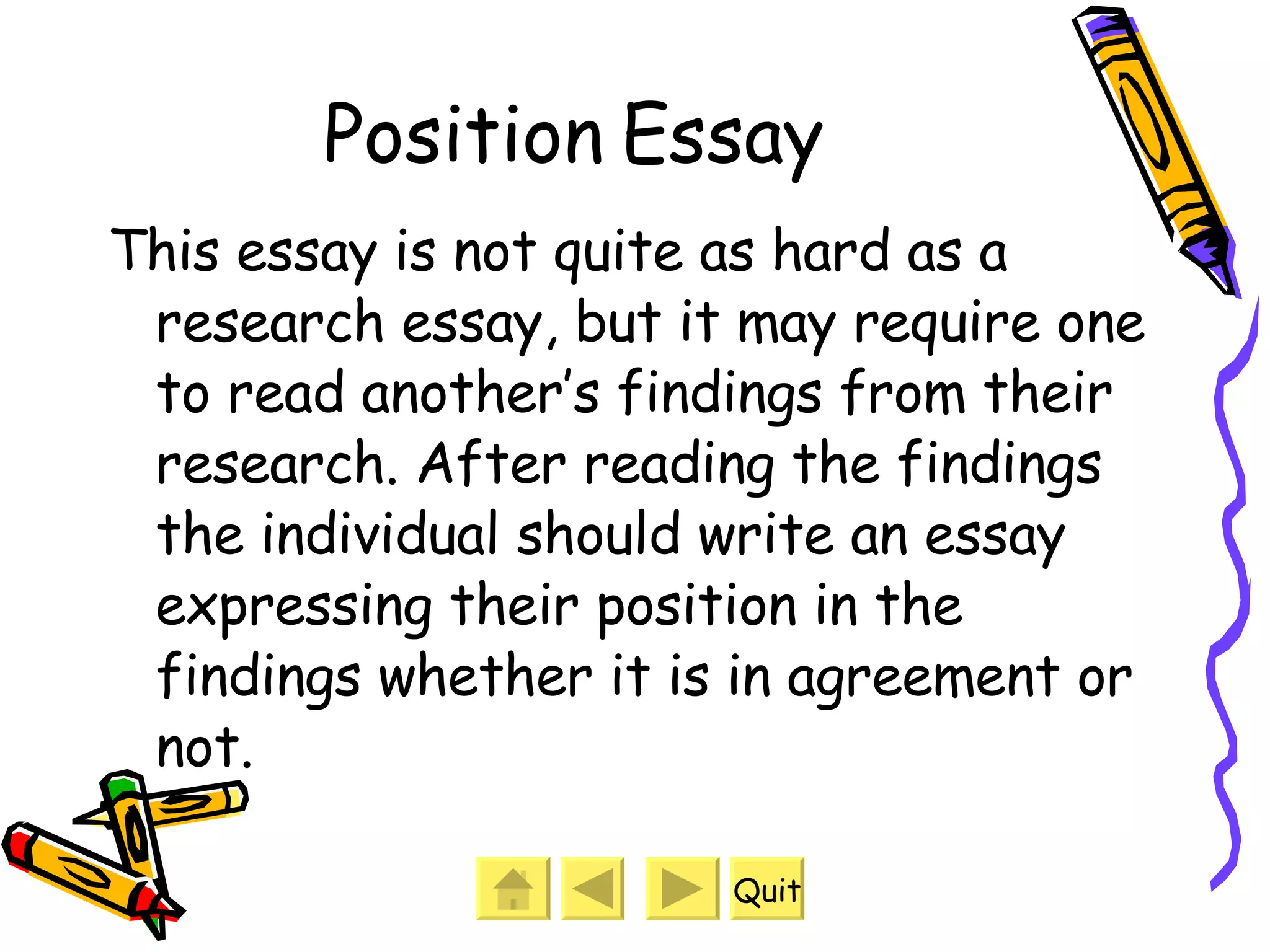 Position Essay This essay is not quite as hard as a research essay, but it may require one to read another’s findings from their research. After reading the findings the individual should write an essay expressing their position in the findings whether it is in agreement or not. Quit 