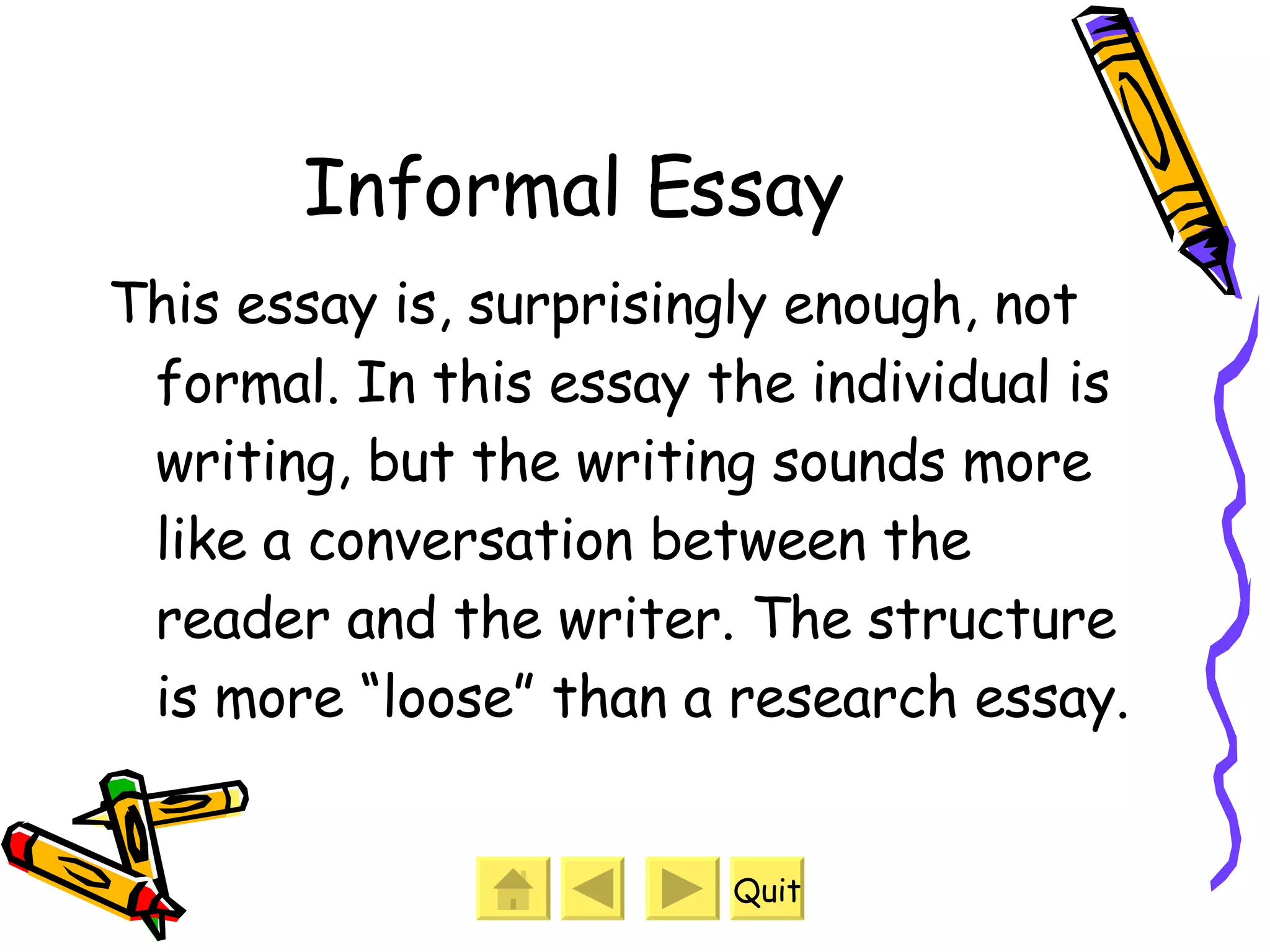 Informal Essay This essay is, surprisingly enough, not formal. In this essay the individual is writing, but the writing sounds more like a conversation between the reader and the writer. The structure is more “loose” than a research essay.  Quit 