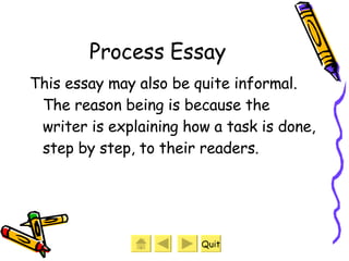 Process Essay This essay may also be quite informal. The reason being is because the writer is explaining how a task is done, step by step, to their readers. Quit 