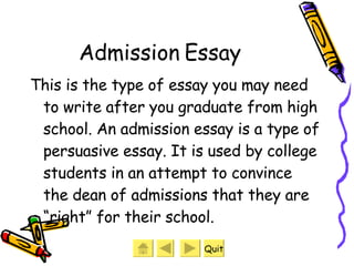 Admission Essay This is the type of essay you may need to write after you graduate from high school. An admission essay is a type of persuasive essay. It is used by college students in an attempt to convince the dean of admissions that they are “right” for their school. Quit 