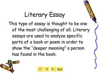 Literary Essay This type of essay is thought to be one of the most challenging of all. Literary essays are used to analyze specific parts of a book or poem in order to show the “deeper meaning” a person has found in the book. Quit 