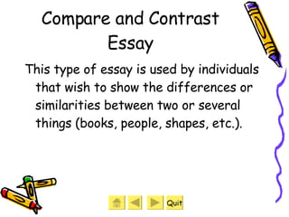 Compare and Contrast Essay This type of essay is used by individuals that wish to show the differences or similarities between two or several things (books, people, shapes, etc.).  Quit 