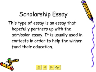 Scholarship Essay This type of essay is an essay that hopefully partners up with the admission essay. It is usually used in contests in order to help the winner fund their education. Quit 