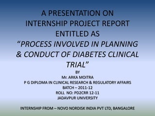 A PRESENTATION ON
  INTERNSHIP PROJECT REPORT
          ENTITLED AS
“PROCESS INVOLVED IN PLANNING
& CONDUCT OF DIABETES CLINICAL
            TRIAL”
                             BY
                     Mr. ARKA MOITRA
  P G DIPLOMA IN CLINICAL RESEARCH & REGULATORY AFFAIRS
                      BATCH – 2011-12
                  ROLL NO: PD2CRR 12-11
                   JADAVPUR UNIVERSITY

 INTERNSHIP FROM – NOVO NORDISK INDIA PVT LTD, BANGALORE
 