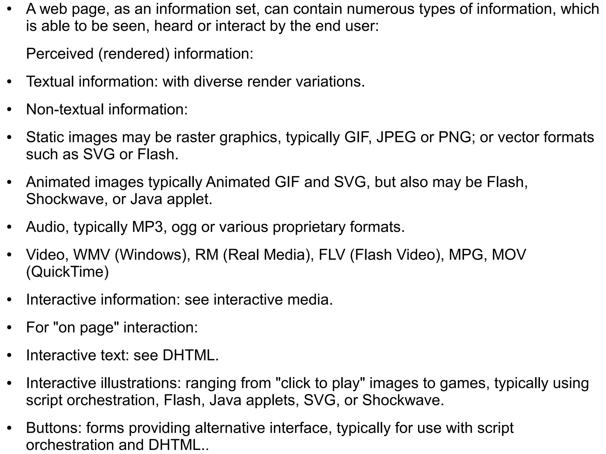 ●   A web page, as an information set, can contain numerous types of information, which
    is able to be seen, heard or interact by the end user:
    Perceived (rendered) information:
●   Textual information: with diverse render variations.
●   Non-textual information:
●   Static images may be raster graphics, typically GIF, JPEG or PNG; or vector formats
    such as SVG or Flash.
●   Animated images typically Animated GIF and SVG, but also may be Flash,
    Shockwave, or Java applet.
●   Audio, typically MP3, ogg or various proprietary formats.
●   Video, WMV (Windows), RM (Real Media), FLV (Flash Video), MPG, MOV
    (QuickTime)
●   Interactive information: see interactive media.
●   For "on page" interaction:
●   Interactive text: see DHTML.
●   Interactive illustrations: ranging from "click to play" images to games, typically using
    script orchestration, Flash, Java applets, SVG, or Shockwave.
●   Buttons: forms providing alternative interface, typically for use with script
    orchestration and DHTML..
 