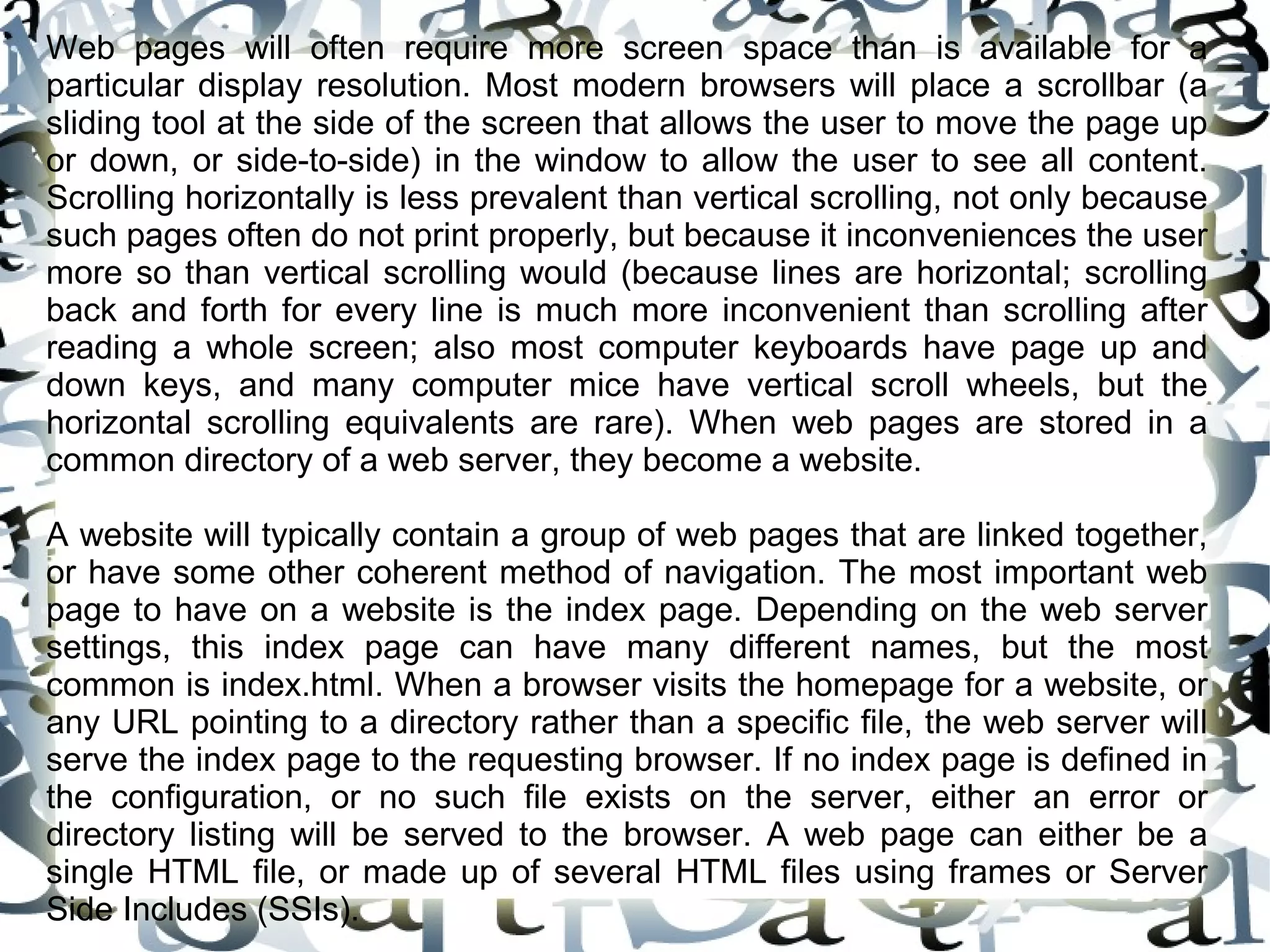 Web pages will often require more screen space than is available for a
particular display resolution. Most modern browsers will place a scrollbar (a
sliding tool at the side of the screen that allows the user to move the page up
or down, or side-to-side) in the window to allow the user to see all content.
Scrolling horizontally is less prevalent than vertical scrolling, not only because
such pages often do not print properly, but because it inconveniences the user
more so than vertical scrolling would (because lines are horizontal; scrolling
back and forth for every line is much more inconvenient than scrolling after
reading a whole screen; also most computer keyboards have page up and
down keys, and many computer mice have vertical scroll wheels, but the
horizontal scrolling equivalents are rare). When web pages are stored in a
common directory of a web server, they become a website.

A website will typically contain a group of web pages that are linked together,
or have some other coherent method of navigation. The most important web
page to have on a website is the index page. Depending on the web server
settings, this index page can have many different names, but the most
common is index.html. When a browser visits the homepage for a website, or
any URL pointing to a directory rather than a specific file, the web server will
serve the index page to the requesting browser. If no index page is defined in
the configuration, or no such file exists on the server, either an error or
directory listing will be served to the browser. A web page can either be a
single HTML file, or made up of several HTML files using frames or Server
Side Includes (SSIs).
 