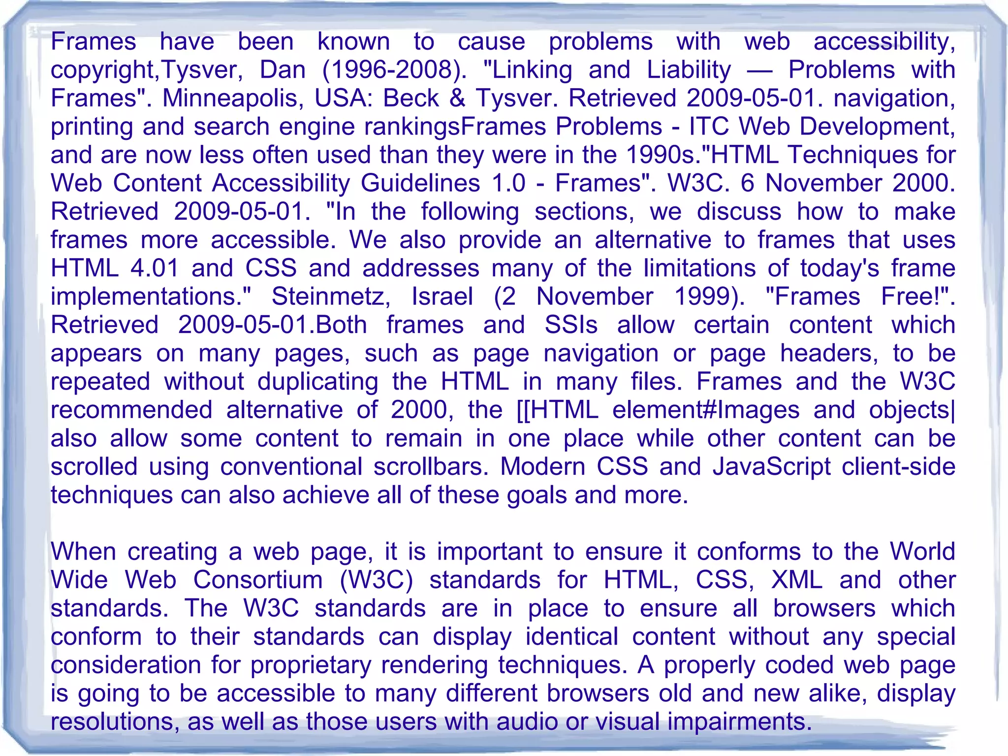 Frames have been known to cause problems with web accessibility,
copyright,Tysver, Dan (1996-2008). "Linking and Liability — Problems with
Frames". Minneapolis, USA: Beck & Tysver. Retrieved 2009-05-01. navigation,
printing and search engine rankingsFrames Problems - ITC Web Development,
and are now less often used than they were in the 1990s."HTML Techniques for
Web Content Accessibility Guidelines 1.0 - Frames". W3C. 6 November 2000.
Retrieved 2009-05-01. "In the following sections, we discuss how to make
frames more accessible. We also provide an alternative to frames that uses
HTML 4.01 and CSS and addresses many of the limitations of today's frame
implementations." Steinmetz, Israel (2 November 1999). "Frames Free!".
Retrieved 2009-05-01.Both frames and SSIs allow certain content which
appears on many pages, such as page navigation or page headers, to be
repeated without duplicating the HTML in many files. Frames and the W3C
recommended alternative of 2000, the [[HTML element#Images and objects|
also allow some content to remain in one place while other content can be
scrolled using conventional scrollbars. Modern CSS and JavaScript client-side
techniques can also achieve all of these goals and more.

When creating a web page, it is important to ensure it conforms to the World
Wide Web Consortium (W3C) standards for HTML, CSS, XML and other
standards. The W3C standards are in place to ensure all browsers which
conform to their standards can display identical content without any special
consideration for proprietary rendering techniques. A properly coded web page
is going to be accessible to many different browsers old and new alike, display
resolutions, as well as those users with audio or visual impairments.
 