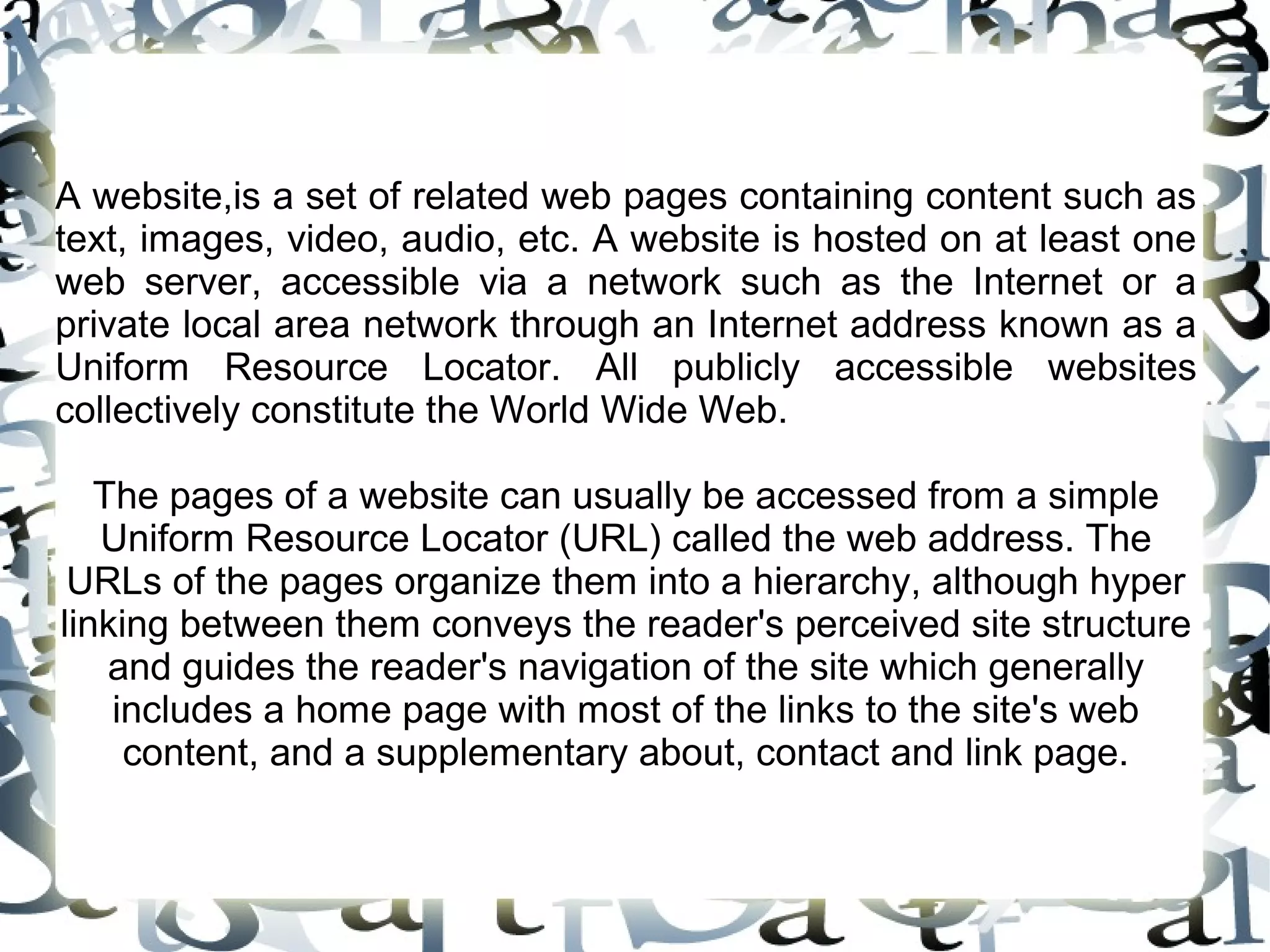 A website,is a set of related web pages containing content such as
text, images, video, audio, etc. A website is hosted on at least one
web server, accessible via a network such as the Internet or a
private local area network through an Internet address known as a
Uniform Resource Locator. All publicly accessible websites
collectively constitute the World Wide Web.

   The pages of a website can usually be accessed from a simple
   Uniform Resource Locator (URL) called the web address. The
 URLs of the pages organize them into a hierarchy, although hyper
linking between them conveys the reader's perceived site structure
    and guides the reader's navigation of the site which generally
    includes a home page with most of the links to the site's web
     content, and a supplementary about, contact and link page.
 