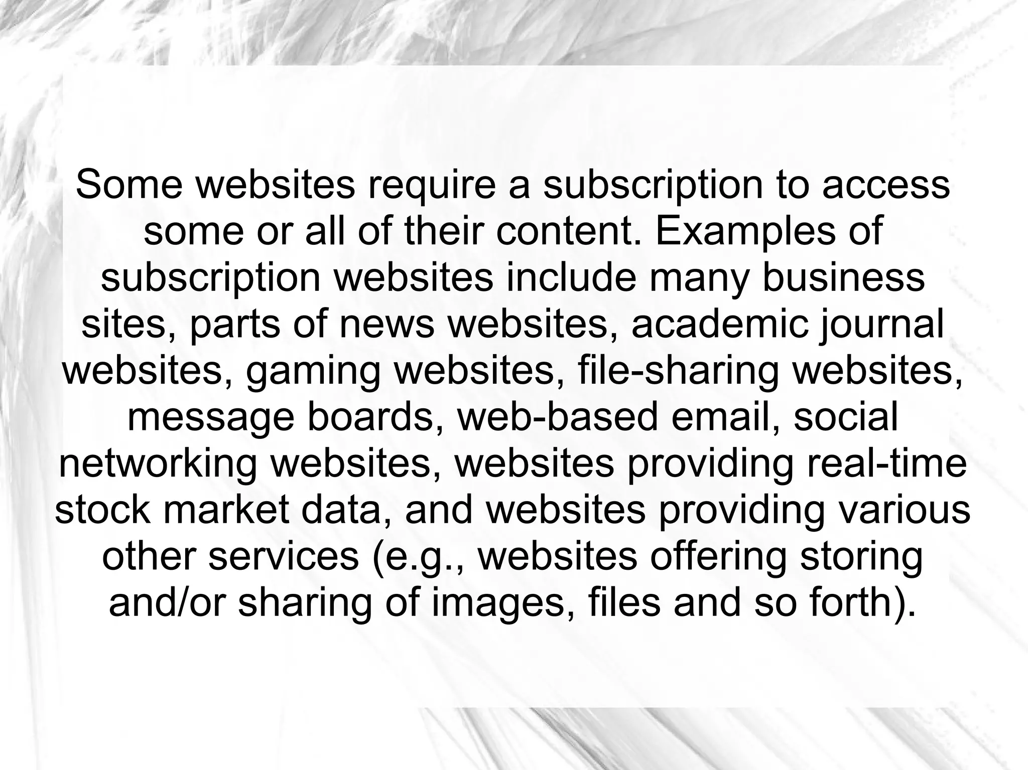Some websites require a subscription to access
      some or all of their content. Examples of
   subscription websites include many business
  sites, parts of news websites, academic journal
websites, gaming websites, file-sharing websites,
     message boards, web-based email, social
networking websites, websites providing real-time
stock market data, and websites providing various
   other services (e.g., websites offering storing
    and/or sharing of images, files and so forth).
 