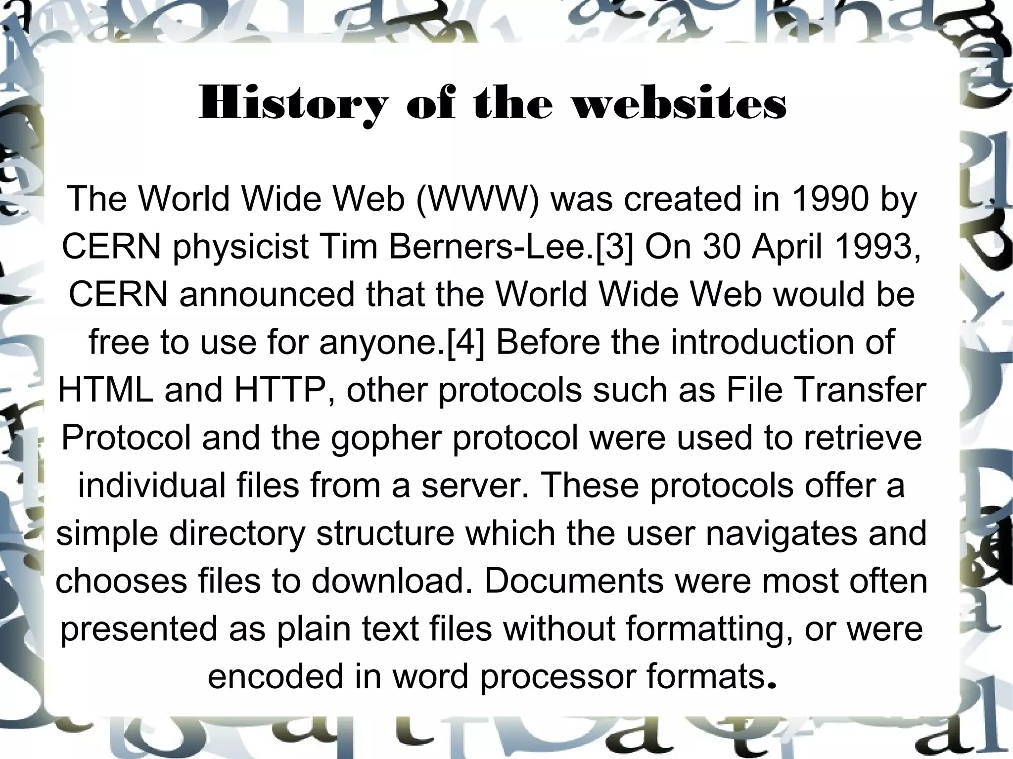 History of the websites
 The World Wide Web (WWW) was created in 1990 by
CERN physicist Tim Berners-Lee.[3] On 30 April 1993,
 CERN announced that the World Wide Web would be
   free to use for anyone.[4] Before the introduction of
HTML and HTTP, other protocols such as File Transfer
Protocol and the gopher protocol were used to retrieve
  individual files from a server. These protocols offer a
simple directory structure which the user navigates and
chooses files to download. Documents were most often
presented as plain text files without formatting, or were
           encoded in word processor formats.
 