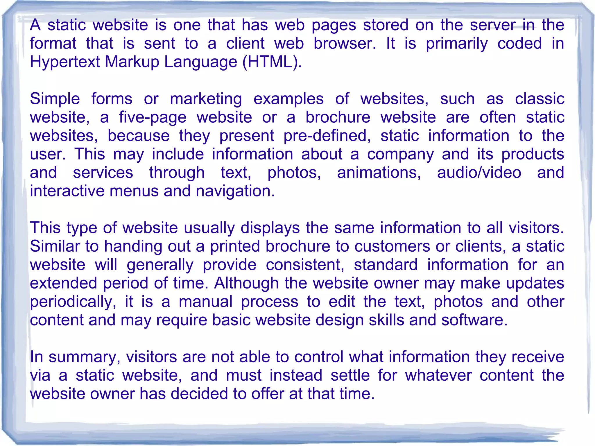 A static website is one that has web pages stored on the server in the
format that is sent to a client web browser. It is primarily coded in
Hypertext Markup Language (HTML).

Simple forms or marketing examples of websites, such as classic
website, a five-page website or a brochure website are often static
websites, because they present pre-defined, static information to the
user. This may include information about a company and its products
and services through text, photos, animations, audio/video and
interactive menus and navigation.

This type of website usually displays the same information to all visitors.
Similar to handing out a printed brochure to customers or clients, a static
website will generally provide consistent, standard information for an
extended period of time. Although the website owner may make updates
periodically, it is a manual process to edit the text, photos and other
content and may require basic website design skills and software.

In summary, visitors are not able to control what information they receive
via a static website, and must instead settle for whatever content the
website owner has decided to offer at that time.
 