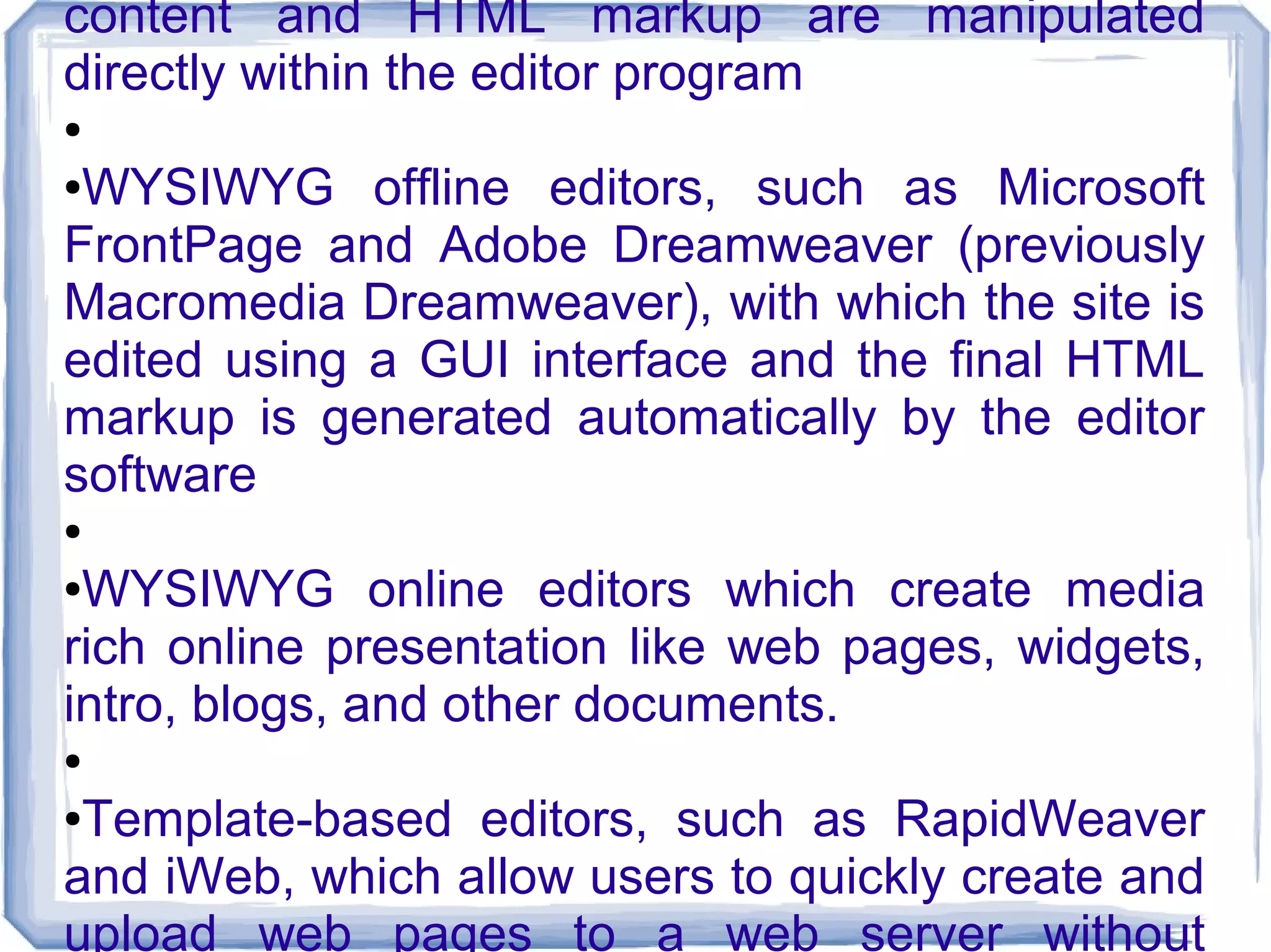 content and HTML markup are manipulated
directly within the editor program
●

●WYSIWYG offline editors, such as Microsoft
FrontPage and Adobe Dreamweaver (previously
Macromedia Dreamweaver), with which the site is
edited using a GUI interface and the final HTML
markup is generated automatically by the editor
software
●

●WYSIWYG online editors which create media
rich online presentation like web pages, widgets,
intro, blogs, and other documents.
●

●Template-based editors, such as RapidWeaver
and iWeb, which allow users to quickly create and
upload web pages to a web server without
 