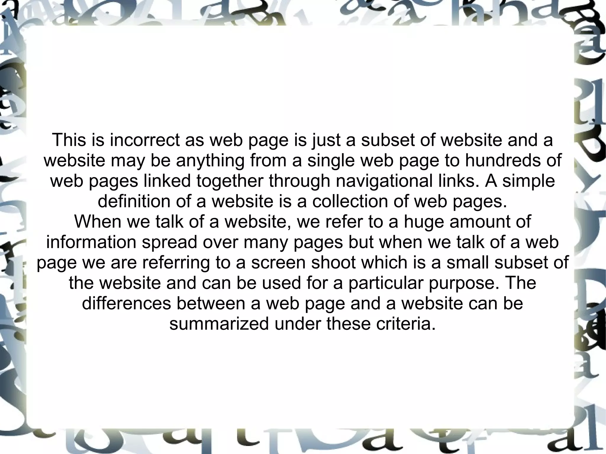 This is incorrect as web page is just a subset of website and a
 website may be anything from a single web page to hundreds of
  web pages linked together through navigational links. A simple
        definition of a website is a collection of web pages.
     When we talk of a website, we refer to a huge amount of
 information spread over many pages but when we talk of a web
page we are referring to a screen shoot which is a small subset of
    the website and can be used for a particular purpose. The
      differences between a web page and a website can be
                  summarized under these criteria.
 