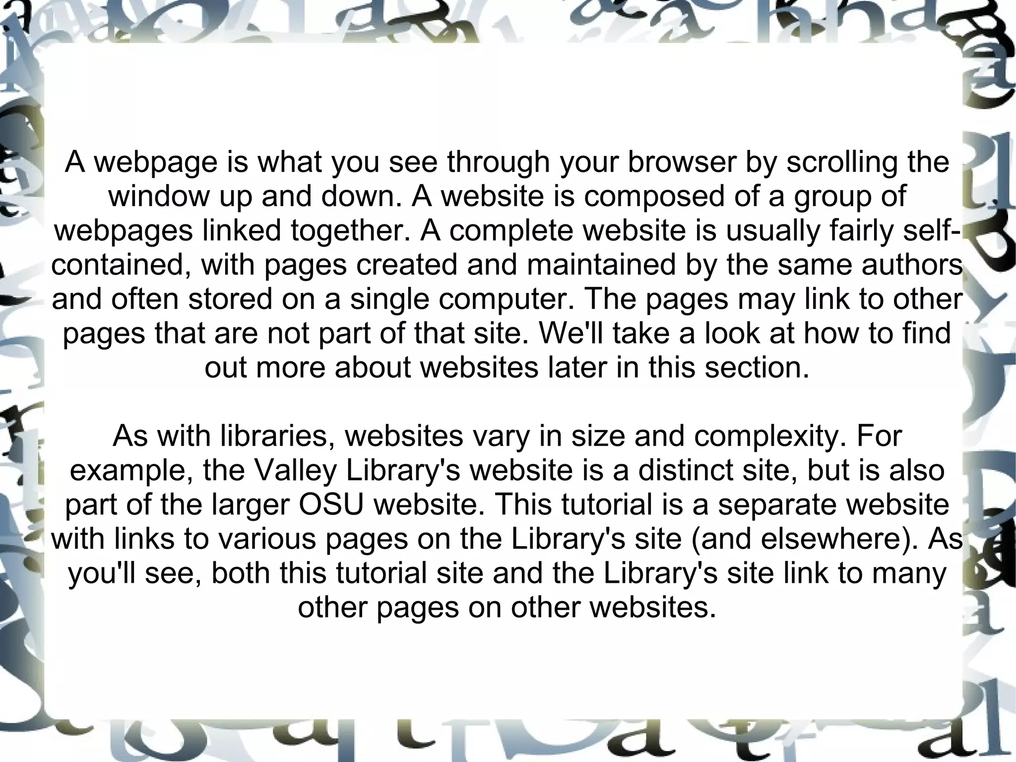 A webpage is what you see through your browser by scrolling the
    window up and down. A website is composed of a group of
webpages linked together. A complete website is usually fairly self-
contained, with pages created and maintained by the same authors
and often stored on a single computer. The pages may link to other
 pages that are not part of that site. We'll take a look at how to find
           out more about websites later in this section.

     As with libraries, websites vary in size and complexity. For
 example, the Valley Library's website is a distinct site, but is also
 part of the larger OSU website. This tutorial is a separate website
with links to various pages on the Library's site (and elsewhere). As
 you'll see, both this tutorial site and the Library's site link to many
                    other pages on other websites.
 
