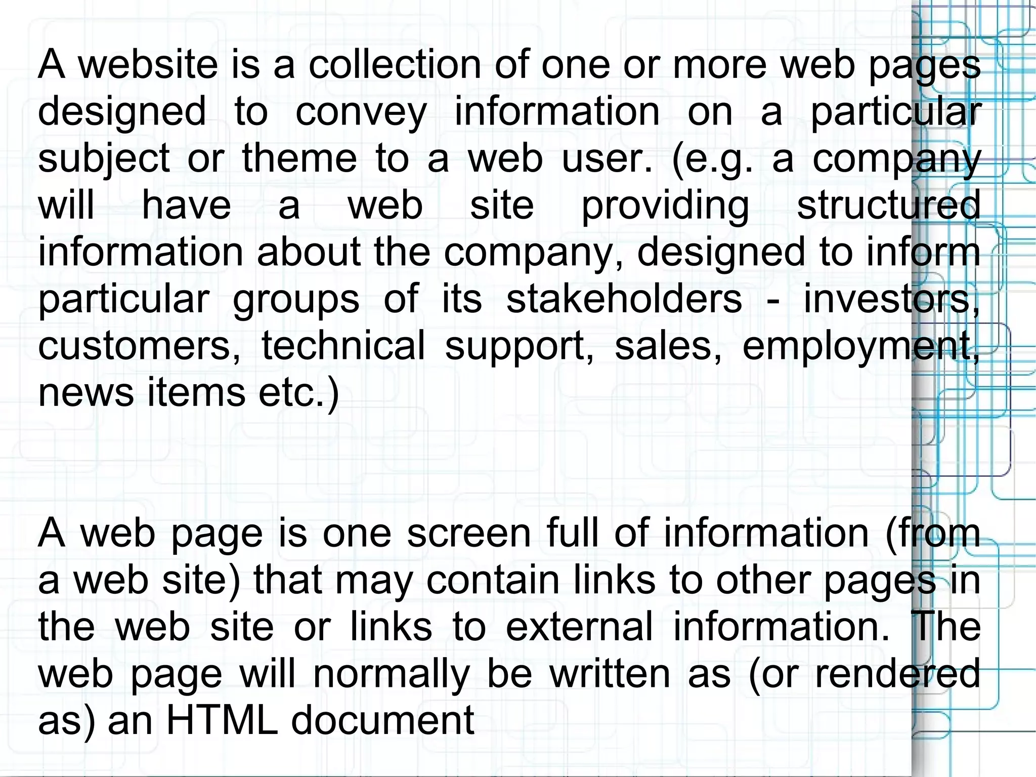 A website is a collection of one or more web pages
designed to convey information on a particular
subject or theme to a web user. (e.g. a company
will have a web site providing structured
information about the company, designed to inform
particular groups of its stakeholders - investors,
customers, technical support, sales, employment,
news items etc.)


A web page is one screen full of information (from
a web site) that may contain links to other pages in
the web site or links to external information. The
web page will normally be written as (or rendered
as) an HTML document
 