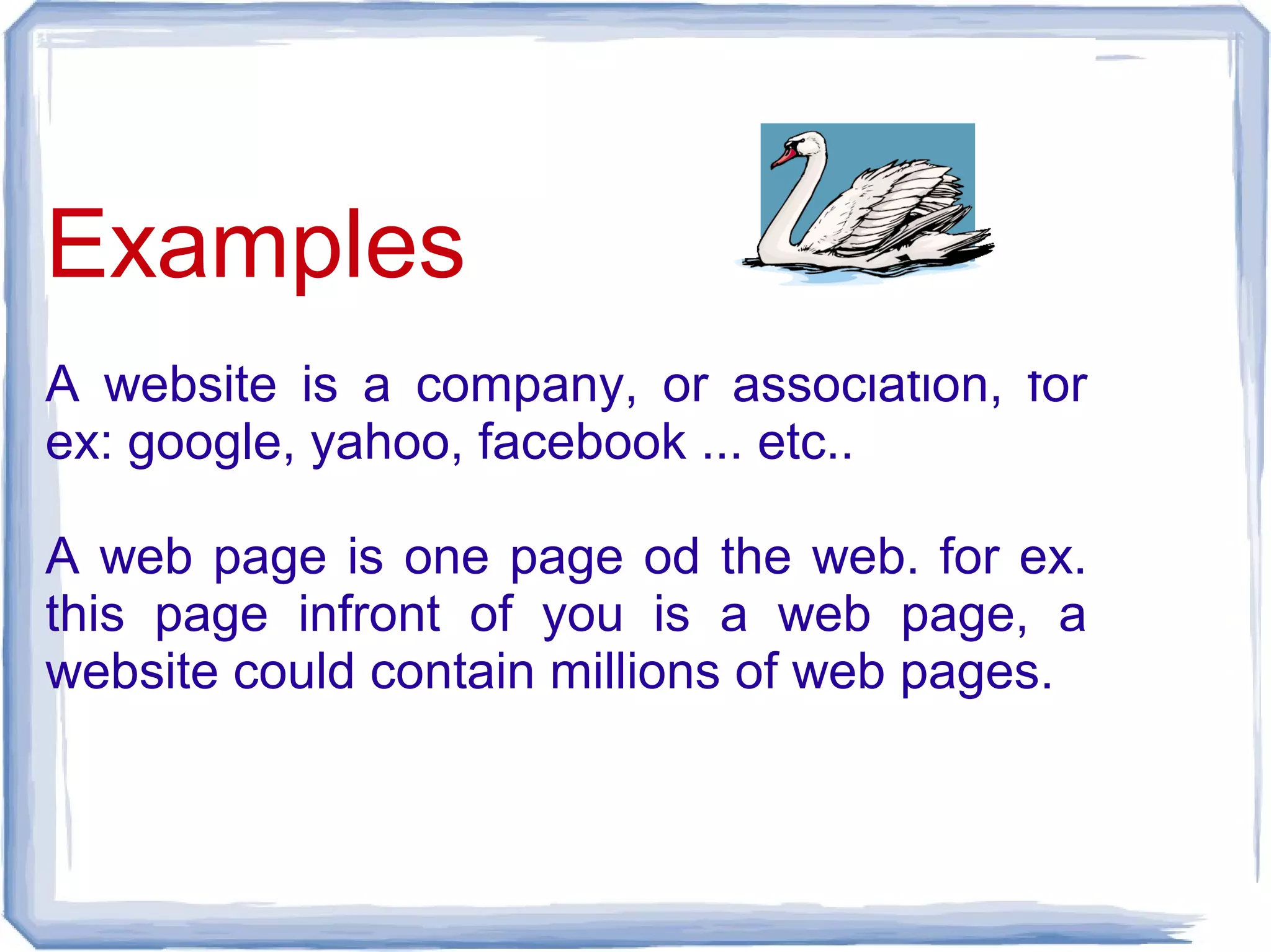 Examples
A website is a company, or association, for
ex: google, yahoo, facebook ... etc..

A web page is one page od the web. for ex.
this page infront of you is a web page, a
website could contain millions of web pages.
 